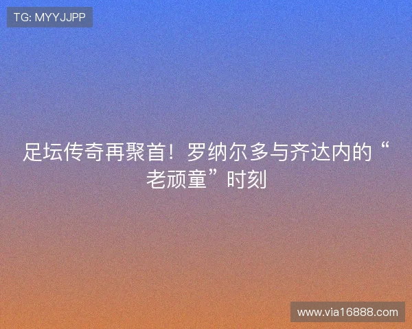 足坛传奇再聚首！罗纳尔多与齐达内的 “老顽童” 时刻